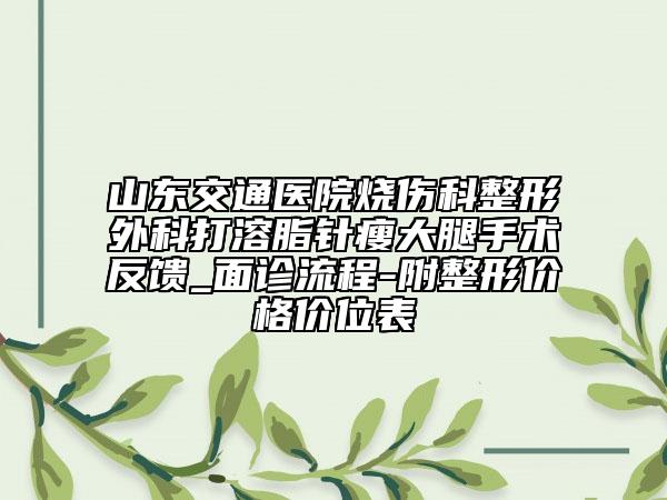 山东交通医院烧伤科整形外科打溶脂针瘦大腿手术反馈_面诊流程-附整形价格价位表
