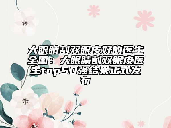 大眼睛割双眼皮好的医生全国：大眼睛割双眼皮医生top50强结果正式发布