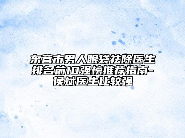 东营市男人眼袋祛除医生排名前10强榜推荐指南-侯斌医生比较强