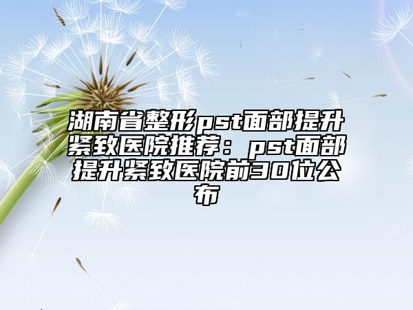 湖南省整形pst面部提升紧致医院推荐：pst面部提升紧致医院前30位公布