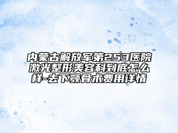 内蒙古解放军第253医院激光整形美容科到底怎么样-去下颚骨术费用详情