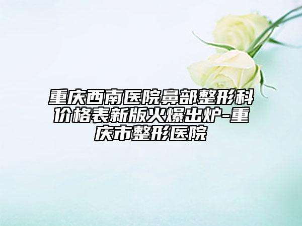 重庆西南医院鼻部整形科价格表新版火爆出炉-重庆市整形医院
