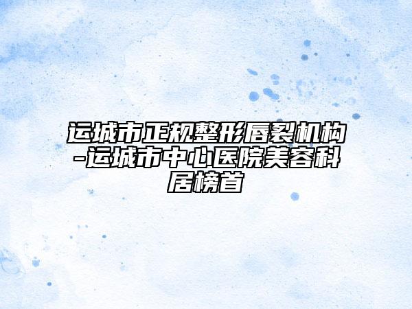 运城市正规整形唇裂机构-运城市中心医院美容科居榜首