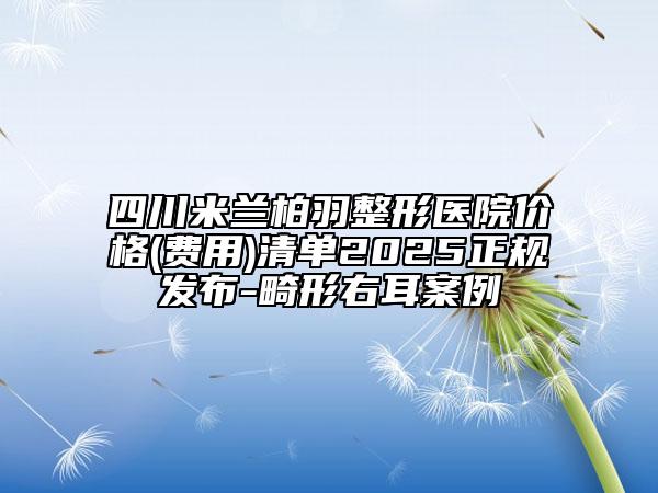 四川米兰柏羽整形医院价格(费用)清单2025正规发布-畸形右耳案例
