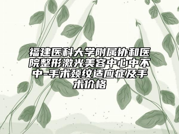 福建医科大学附属协和医院整形激光美容中心中不中-手术颈纹适应症及手术价格
