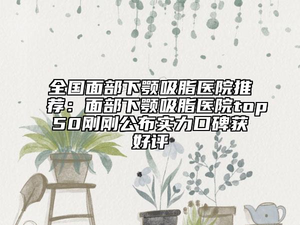 全国面部下颚吸脂医院推荐：面部下颚吸脂医院top50刚刚公布实力口碑获好评