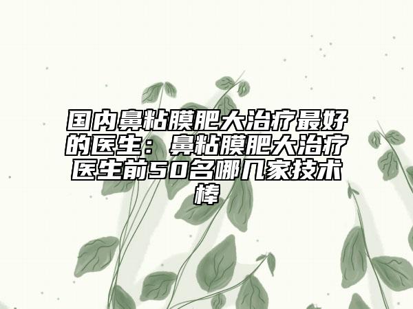 国内鼻粘膜肥大治疗最好的医生：鼻粘膜肥大治疗医生前50名哪几家技术棒