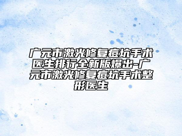 广元市激光修复痘坑手术医生排行全新版爆出-广元市激光修复痘坑手术整形医生
