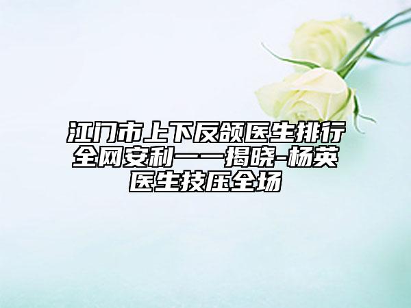 江门市上下反颌医生排行全网安利一一揭晓-杨英医生技压全场