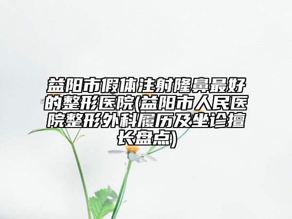 益阳市假体注射隆鼻最好的整形医院(益阳市人民医院整形外科履历及坐诊擅长盘点)