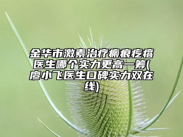金华市激素治疗瘢痕疙瘩医生哪个实力更高一筹(廖小飞医生口碑实力双在线)