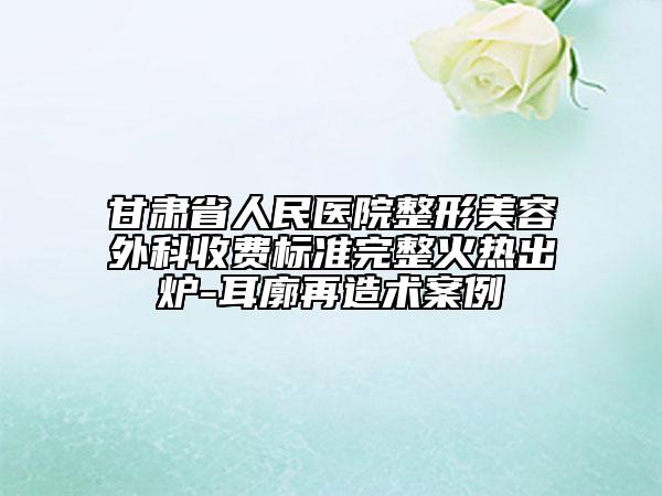 甘肃省人民医院整形美容外科收费标准完整火热出炉-耳廓再造术案例