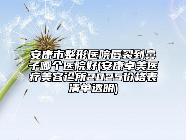 安康市整形医院唇裂到鼻子哪个医院好(安康卓美医疗美容诊所2025价格表清单透明)