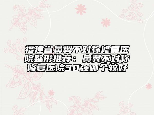 福建省鼻翼不对称修复医院整形推荐：鼻翼不对称修复医院30强哪个较好