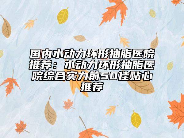国内水动力环形抽脂医院推荐：水动力环形抽脂医院综合实力前50佳贴心推荐