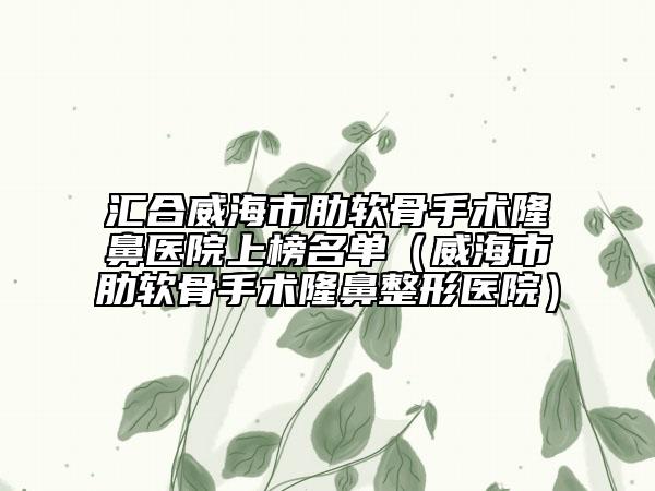 汇合威海市肋软骨手术隆鼻医院上榜名单（威海市肋软骨手术隆鼻整形医院）