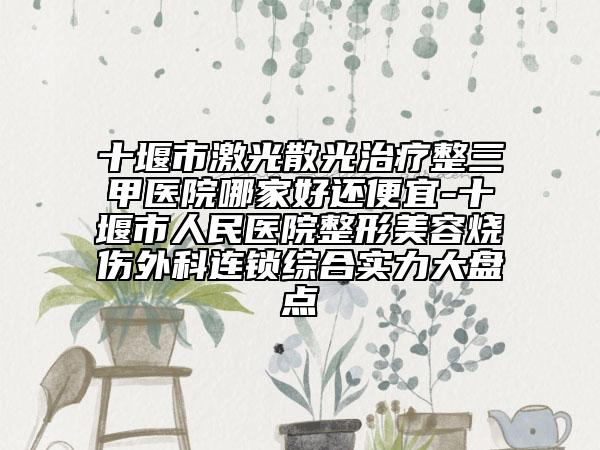 十堰市激光散光治疗整三甲医院哪家好还便宜-十堰市人民医院整形美容烧伤外科连锁综合实力大盘点