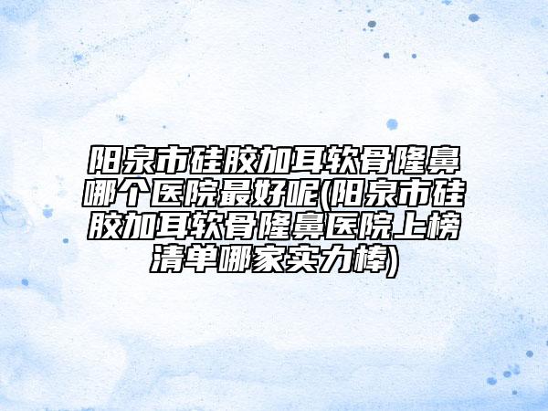 阳泉市硅胶加耳软骨隆鼻哪个医院最好呢(阳泉市硅胶加耳软骨隆鼻医院上榜清单哪家实力棒)