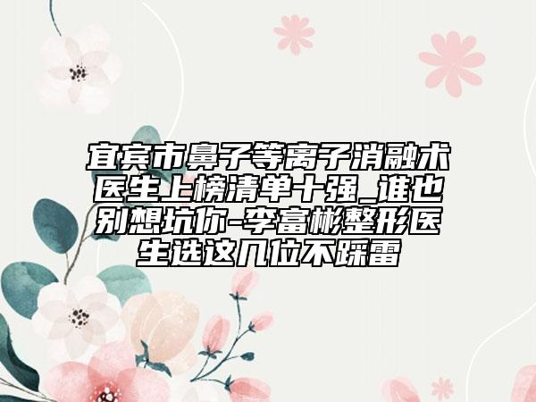 宜宾市鼻子等离子消融术医生上榜清单十强_谁也别想坑你-李富彬整形医生选这几位不踩雷