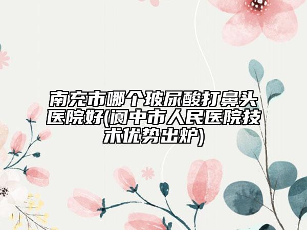南充市哪个玻尿酸打鼻头医院好(阆中市人民医院技术优势出炉)