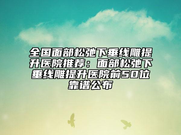 全国面部松弛下垂线雕提升医院推荐：面部松弛下垂线雕提升医院前50位靠谱公布