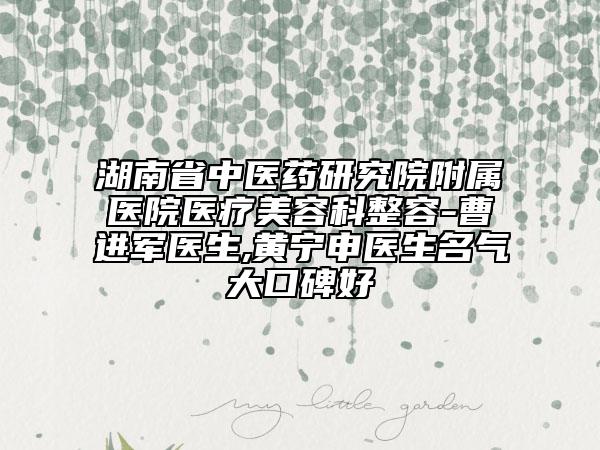 湖南省中医药研究院附属医院医疗美容科整容-曹进军医生,黄宁申医生名气大口碑好