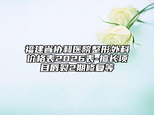 福建省协和医院整形外科价格表2026表-擅长项目唇裂2期修复等
