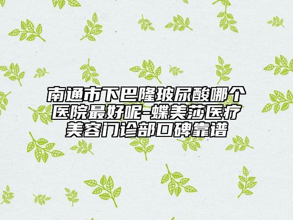 南通市下巴隆玻尿酸哪个医院最好呢-蝶美莎医疗美容门诊部口碑靠谱