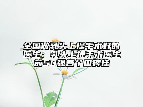 全国做乳头上提手术好的医生：乳头上提手术医生前50强各个口碑佳