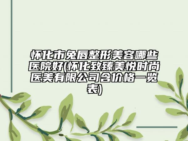 怀化市兔唇整形美容哪些医院好(怀化致臻美悦时尚医美有限公司含价格一览表)