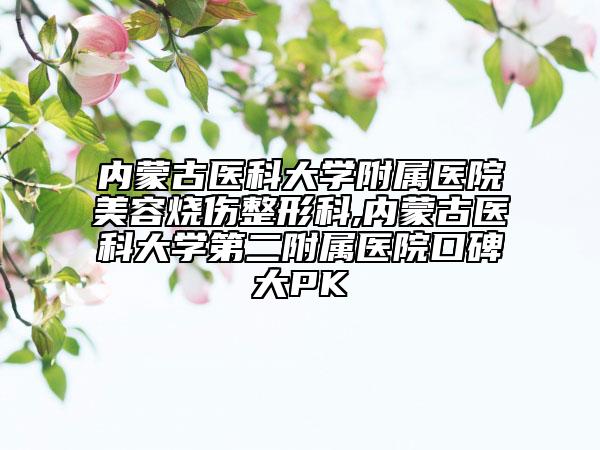 内蒙古医科大学附属医院美容烧伤整形科,内蒙古医科大学第二附属医院口碑大PK