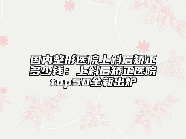 国内整形医院上斜眉矫正多少钱：上斜眉矫正医院top50全新出炉