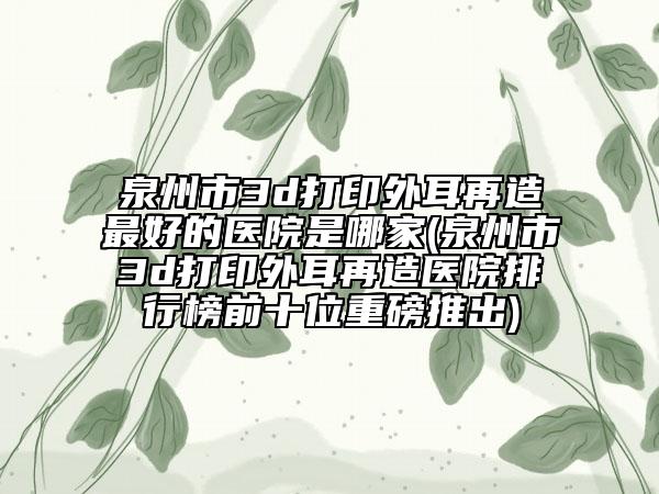泉州市3d打印外耳再造最好的医院是哪家(泉州市3d打印外耳再造医院排行榜前十位重磅推出)