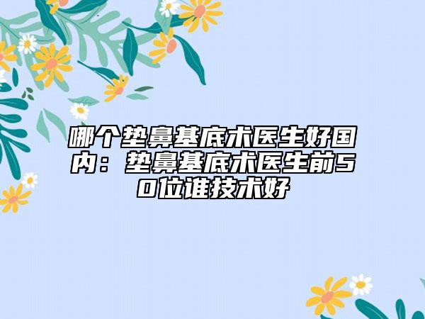 哪个垫鼻基底术医生好国内：垫鼻基底术医生前50位谁技术好