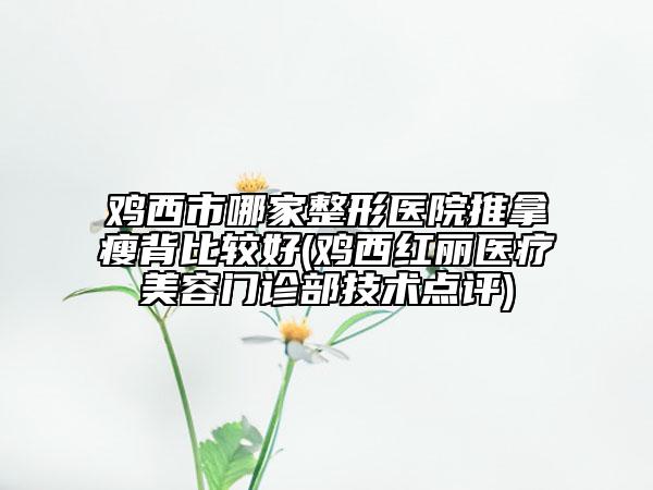 鸡西市哪家整形医院推拿瘦背比较好(鸡西红丽医疗美容门诊部技术点评)