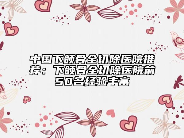 中国下颌骨全切除医院推荐：下颌骨全切除医院前50名经验丰富