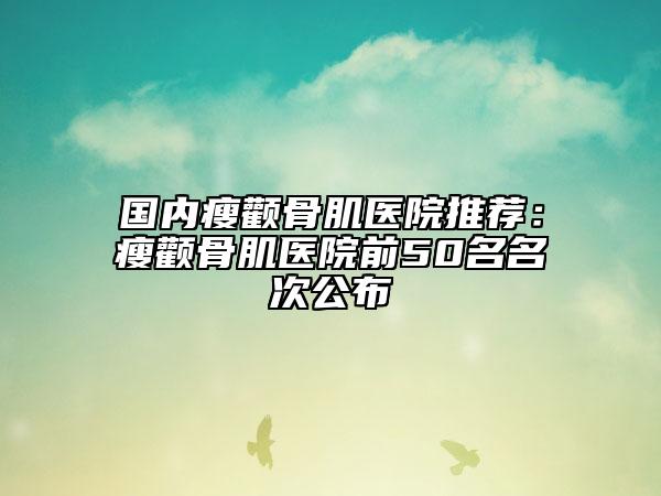 国内瘦颧骨肌医院推荐：瘦颧骨肌医院前50名名次公布