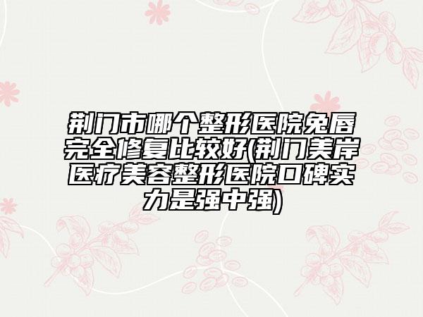 荆门市哪个整形医院兔唇完全修复比较好(荆门美岸医疗美容整形医院口碑实力是强中强)