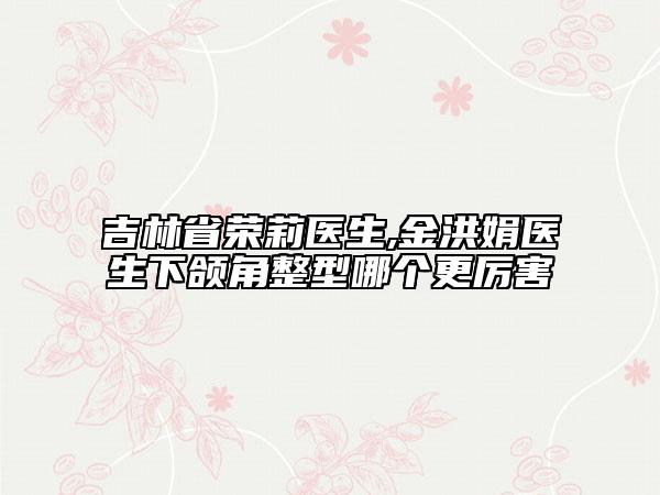 吉林省荣莉医生,金洪娟医生下颌角整型哪个更厉害