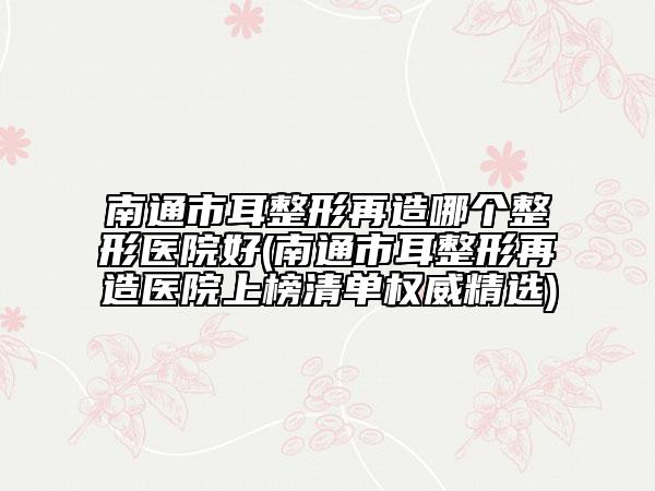 南通市耳整形再造哪个整形医院好(南通市耳整形再造医院上榜清单权威精选)