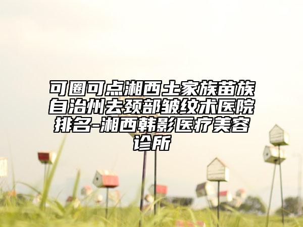 可圈可点湘西土家族苗族自治州去颈部皱纹术医院排名-湘西韩影医疗美容诊所