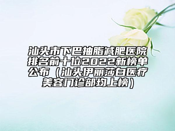 汕头市下巴抽脂减肥医院排名前十位2022新榜单公布（汕头伊丽莎白医疗美容门诊部均上榜）