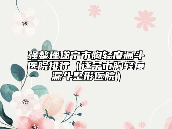 强整理遂宁市胸轻度漏斗医院排行（遂宁市胸轻度漏斗整形医院）