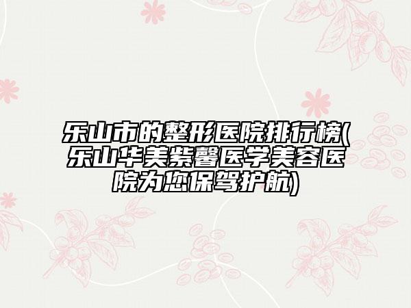 乐山市的整形医院排行榜(乐山华美紫馨医学美容医院为您保驾护航)