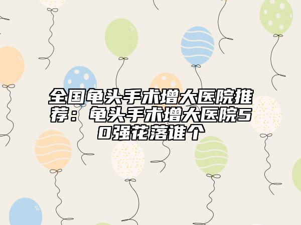全国龟头手术增大医院推荐：龟头手术增大医院50强花落谁个