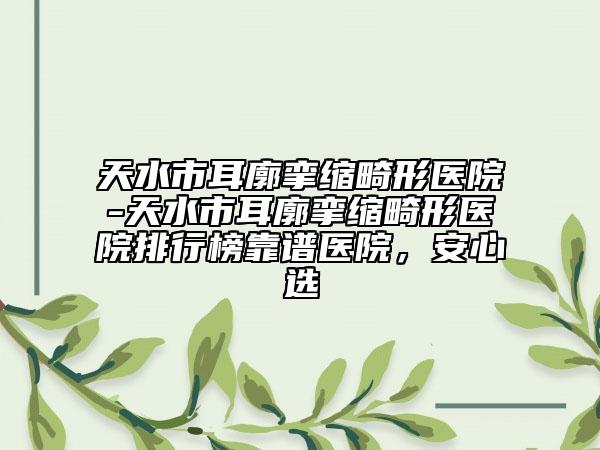 天水市耳廓挛缩畸形医院-天水市耳廓挛缩畸形医院排行榜靠谱医院，安心选