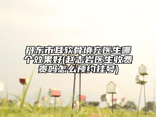 丹东市耳软骨填充医生哪个效果好(赵志岩医生收费贵吗怎么预约挂号)