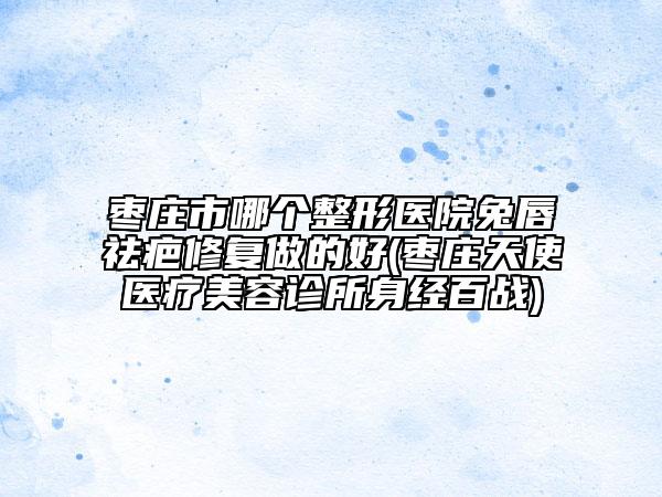 枣庄市哪个整形医院兔唇祛疤修复做的好(枣庄天使医疗美容诊所身经百战)