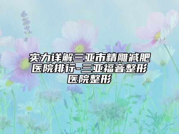 实力详解三亚市精雕减肥医院排行-三亚福音整形医院整形