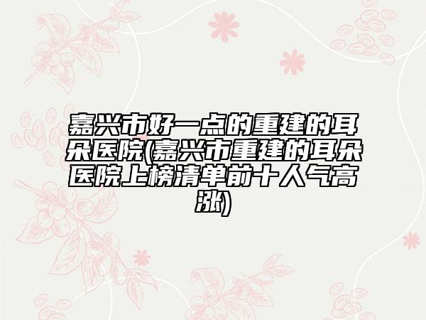 嘉兴市好一点的重建的耳朵医院(嘉兴市重建的耳朵医院上榜清单前十人气高涨)